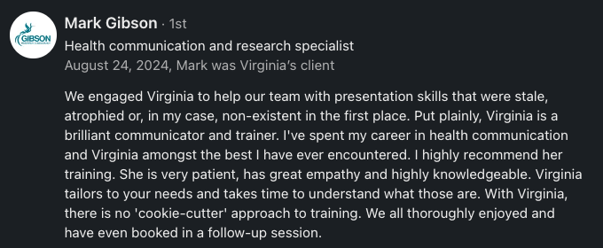 We engaged Virginia to help our team with presentation skills that were stale, atrophied or, in my case, non-existent in the first place. Put plainly, Virginia is a brilliant communicator and trainer. I've spent my career in health communication and Virginia amongst the best I have ever encountered. I highly recommend her training. She is very patient, has great empathy and highly knowledgeable. Virginia tailors to your needs and takes time to understand what those are. With Virginia, there is no 'cookie-cutter' approach to training. We all thoroughly enjoyed and have even booked in a follow-up session.